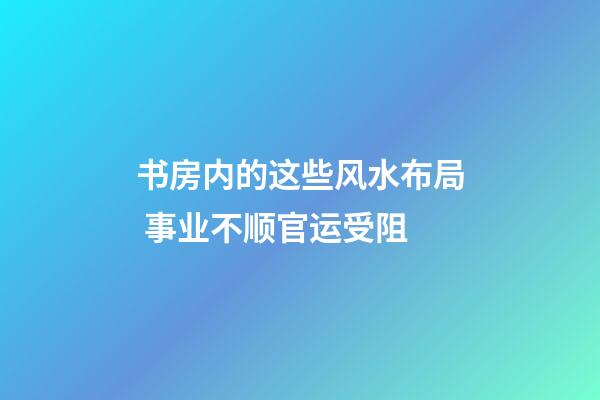 书房内的这些风水布局 事业不顺官运受阻